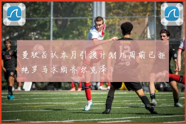 曼联否认本月引援计划几周前已拒绝罗马求购齐尔克泽